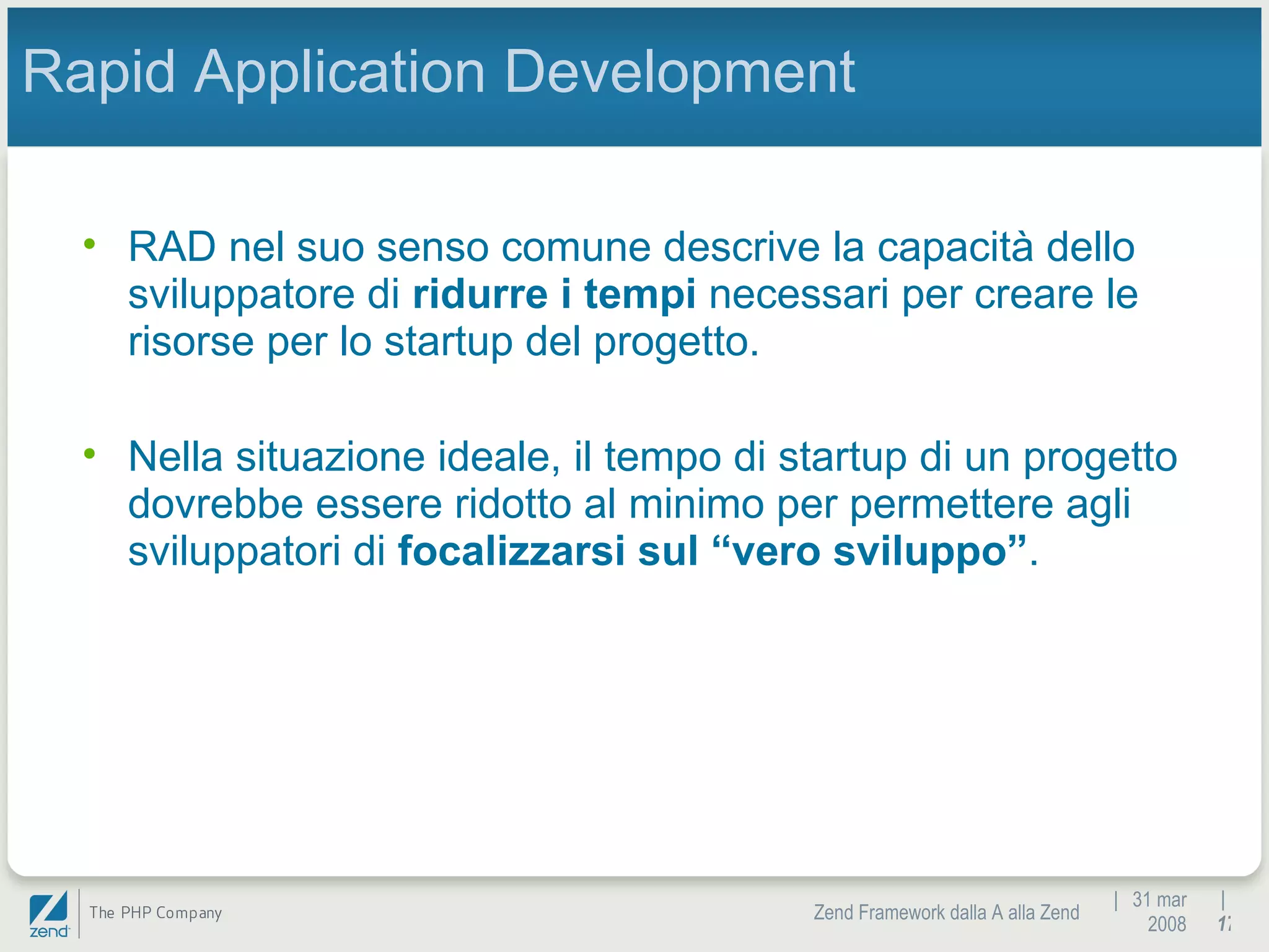 |  31 mar 2008 Zend Framework dalla A alla Zend |  Rapid Application Development RAD nel suo senso comune descrive la capacità dello sviluppatore di  ridurre i tempi  necessari per creare le risorse per lo startup del progetto. Nella situazione ideale, il tempo di startup di un progetto dovrebbe essere ridotto al minimo per permettere agli sviluppatori di  focalizzarsi sul “vero sviluppo” . 