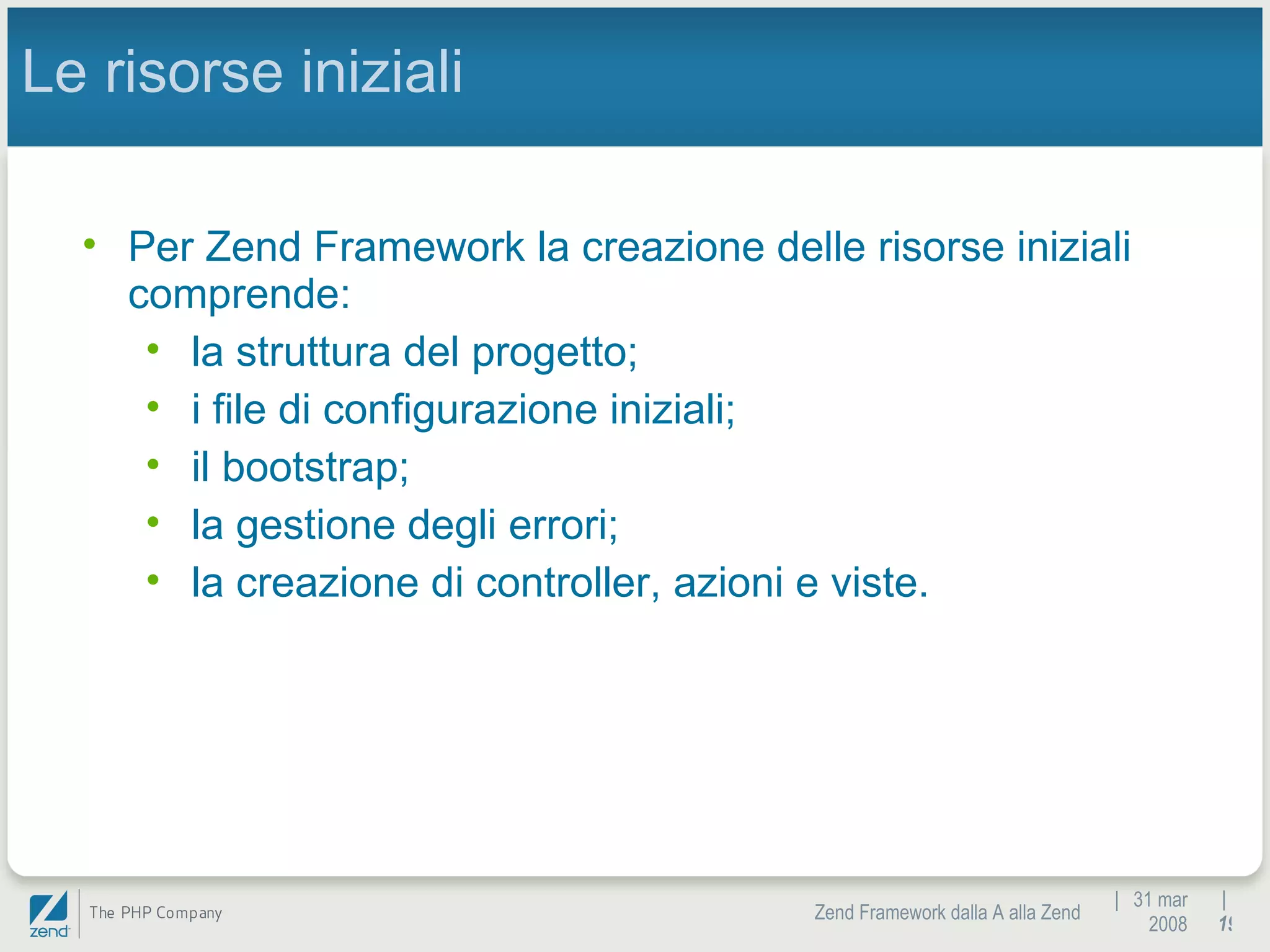 |  31 mar 2008 Zend Framework dalla A alla Zend |  Le risorse iniziali Per Zend Framework la creazione delle risorse iniziali comprende:  la struttura del progetto;  i file di configurazione iniziali;  il bootstrap;  la gestione degli errori; la creazione di controller, azioni e viste. 