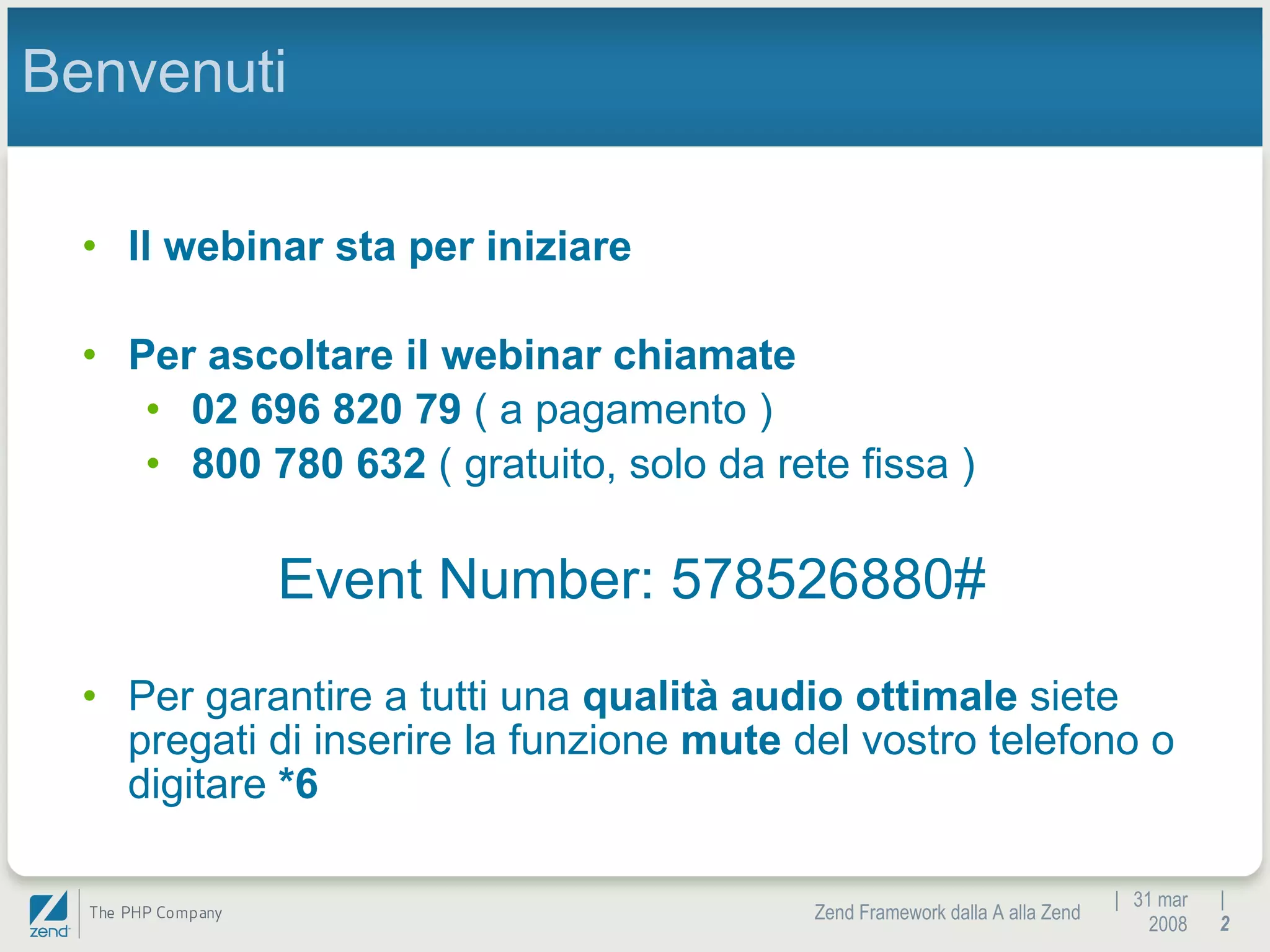 |  31 mar 2008 Zend Framework dalla A alla Zend |  Benvenuti Il webinar sta per iniziare Per ascoltare il webinar chiamate 02 696 820 79  ( a pagamento ) 800 780 632  ( gratuito, solo da rete fissa ) Event Number: 578526880# Per garantire a tutti una  qualità audio ottimale  siete pregati di inserire la funzione  mute  del vostro telefono o digitare  *6 