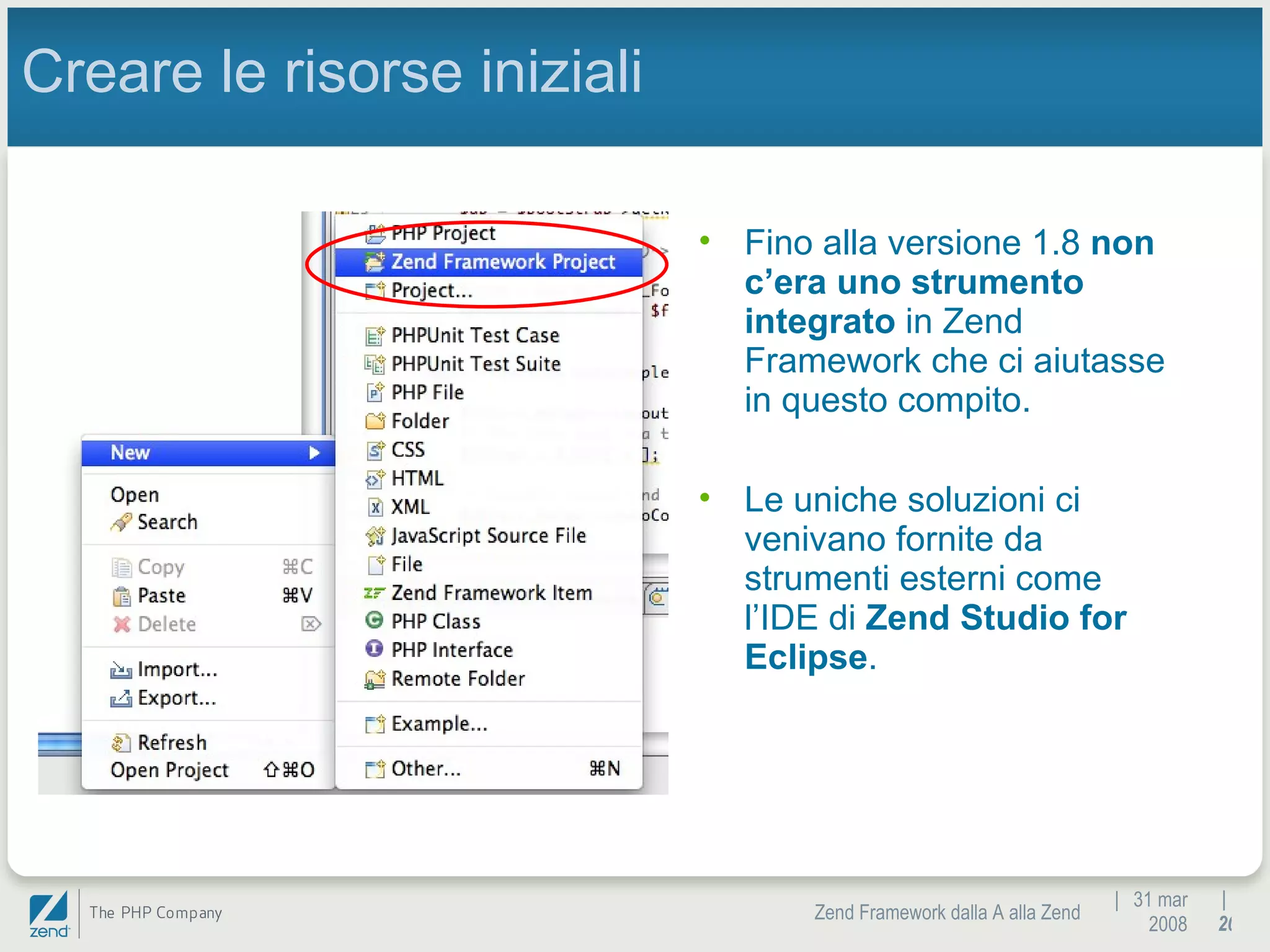 |  31 mar 2008 Zend Framework dalla A alla Zend |  Creare le risorse iniziali Fino alla versione 1.8  non c’era uno strumento integrato  in Zend Framework che ci aiutasse in questo compito. Le uniche soluzioni ci venivano fornite da strumenti esterni come l’IDE di  Zend Studio for Eclipse .  