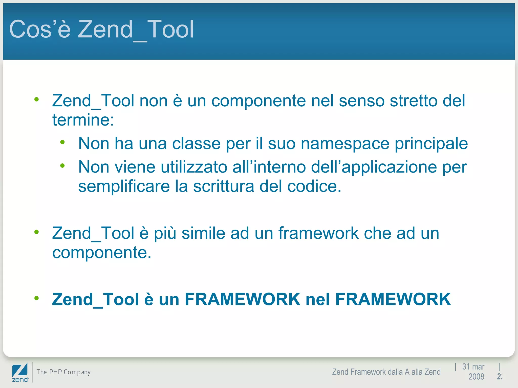 |  31 mar 2008 Zend Framework dalla A alla Zend |  Cos’è Zend_Tool Zend_Tool non è un componente nel senso stretto del termine: Non ha una classe per il suo namespace principale Non viene utilizzato all’interno dell’applicazione per semplificare la scrittura del codice. Zend_Tool è più simile ad un framework che ad un componente. Zend_Tool è un FRAMEWORK nel FRAMEWORK 