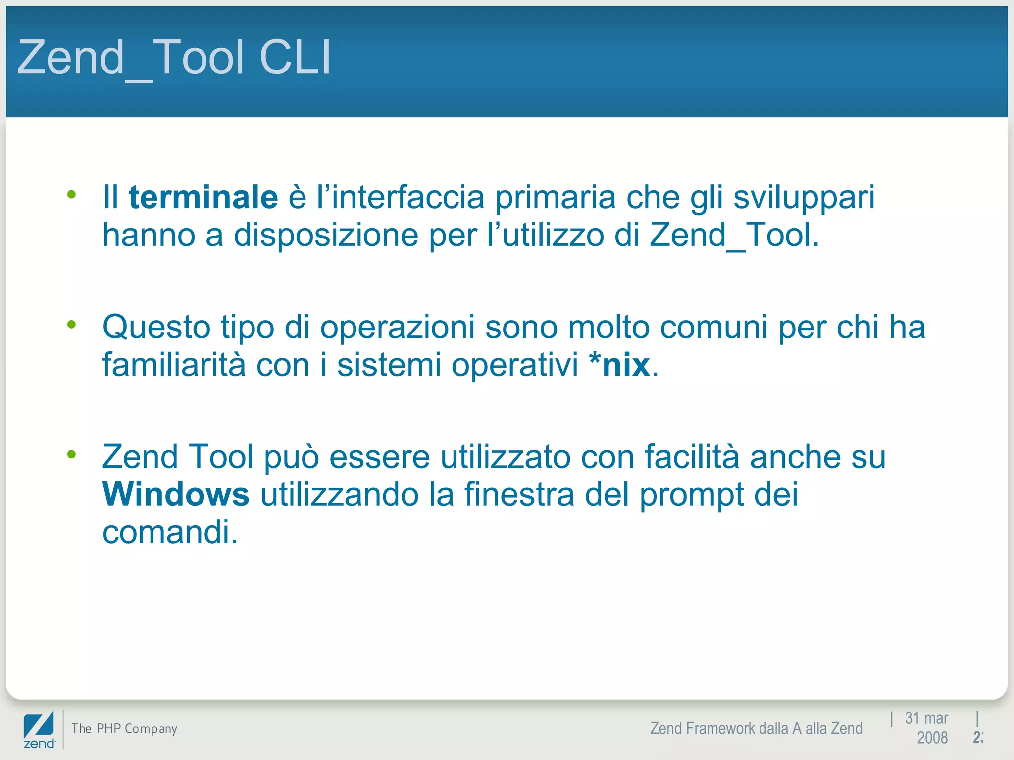 |  31 mar 2008 Zend Framework dalla A alla Zend |  Zend_Tool CLI Il  terminale  è l’interfaccia primaria che gli sviluppari hanno a disposizione per l’utilizzo di Zend_Tool. Questo tipo di operazioni sono molto comuni per chi ha familiarità con i sistemi operativi  *nix . Zend Tool può essere utilizzato con facilità anche su  Windows  utilizzando la finestra del prompt dei comandi. 