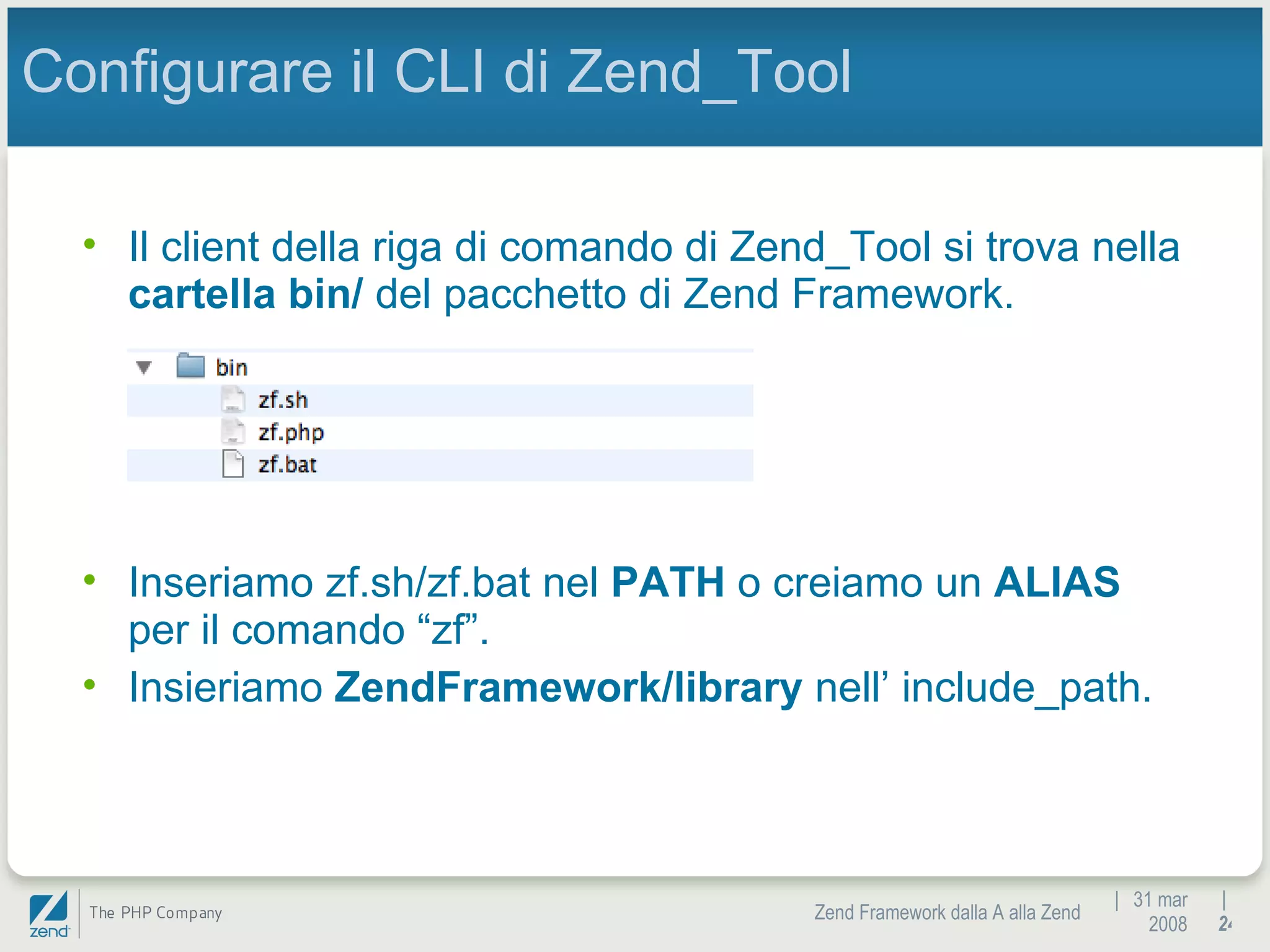|  31 mar 2008 Zend Framework dalla A alla Zend |  Configurare il CLI di Zend_Tool Il client della riga di comando di Zend_Tool si trova nella  cartella bin/  del pacchetto di Zend Framework. Inseriamo zf.sh/zf.bat nel  PATH  o creiamo un  ALIAS  per il comando “zf”. Insieriamo  ZendFramework/library  nell’ include_path. 