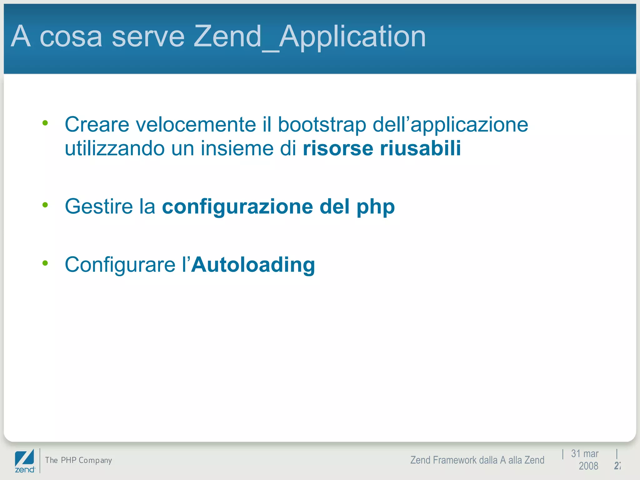 |  31 mar 2008 Zend Framework dalla A alla Zend |  A cosa serve Zend_Application Creare velocemente il bootstrap dell’applicazione utilizzando un insieme di  risorse riusabili Gestire la  configurazione del php Configurare l’ Autoloading 