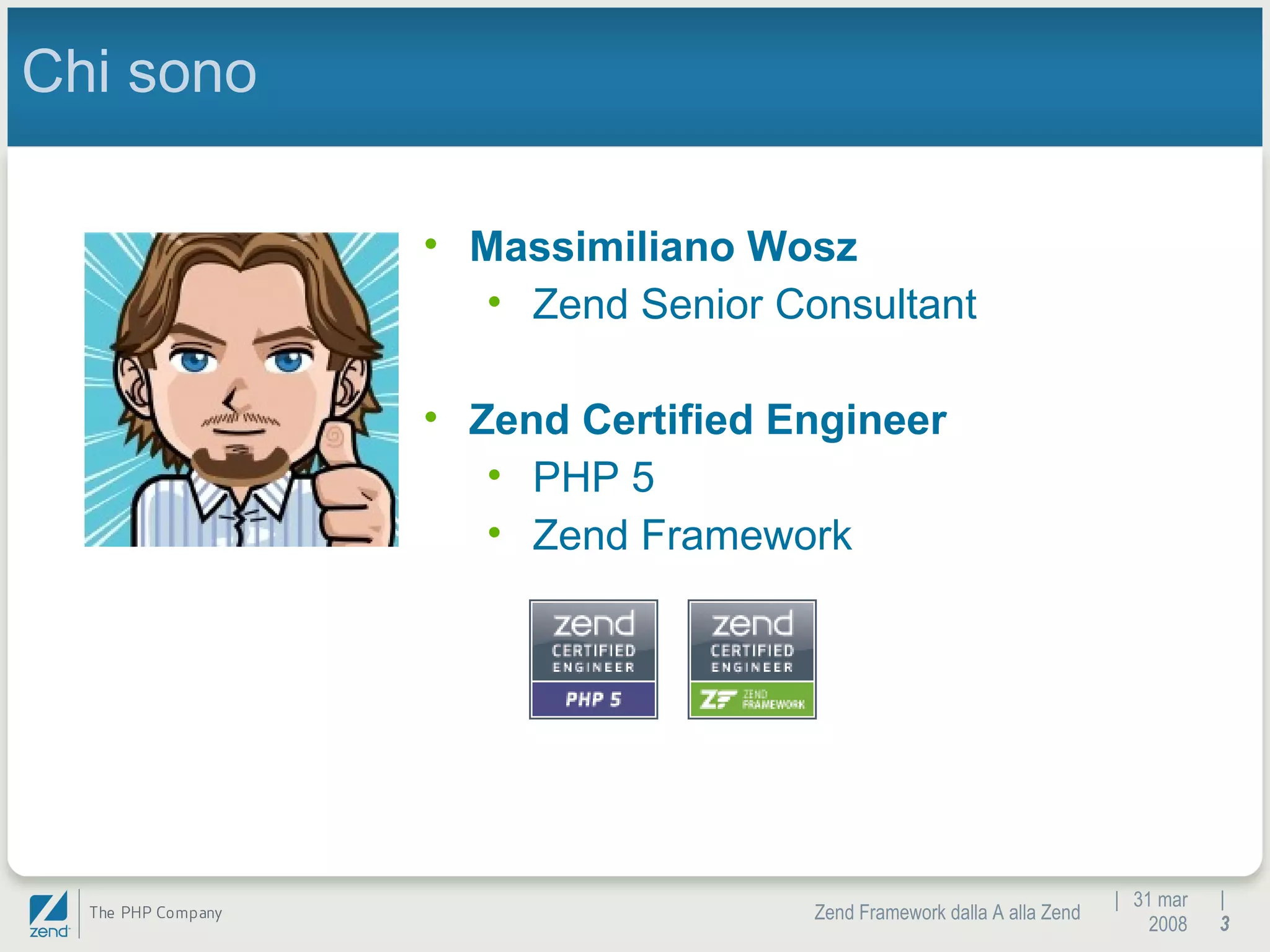 |  31 mar 2008 Zend Framework dalla A alla Zend |  Chi sono Massimiliano Wosz Zend Senior Consultant  Zend Certified Engineer PHP 5 Zend Framework 