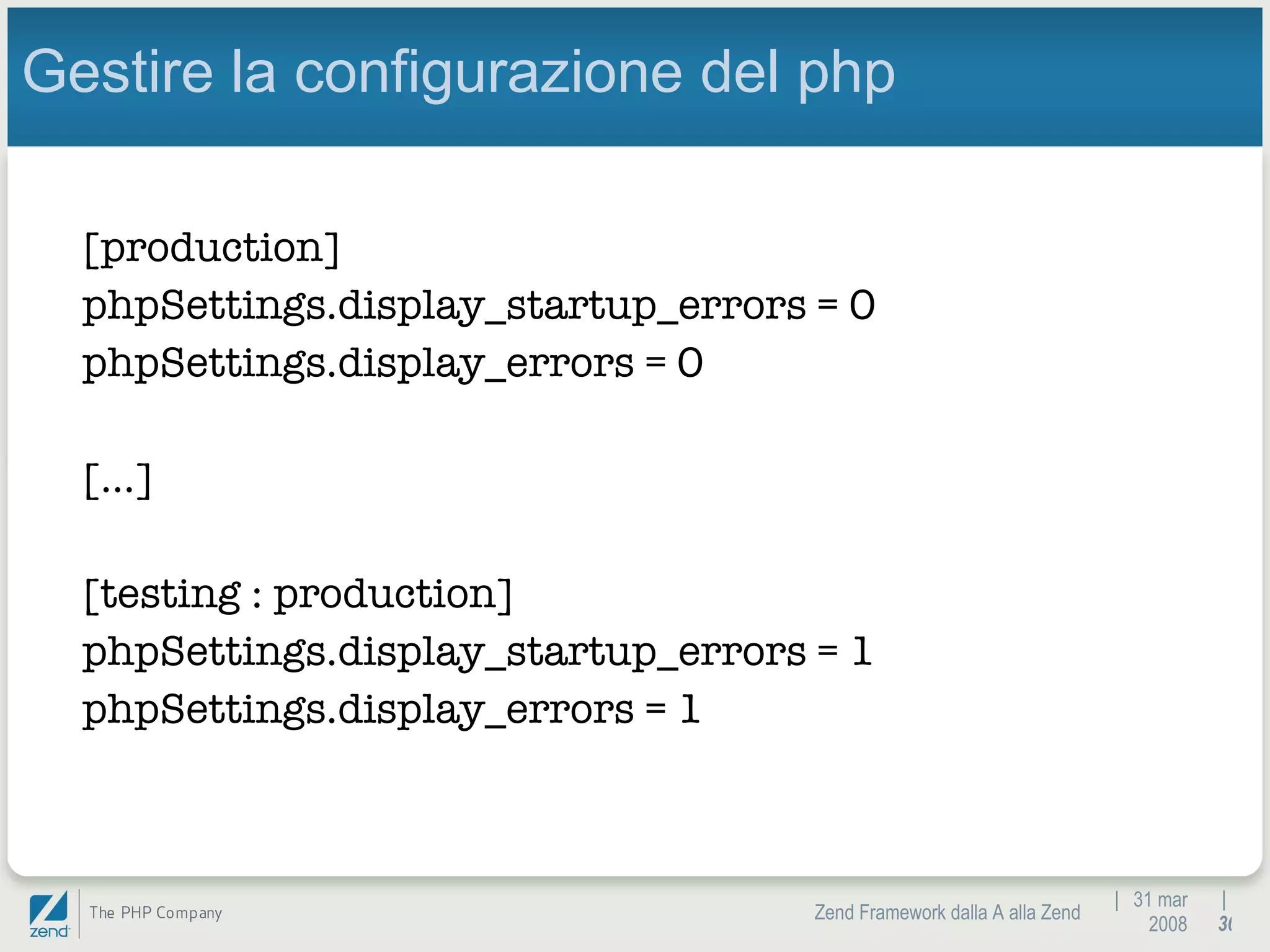 |  31 mar 2008 Zend Framework dalla A alla Zend |  Gestire la configurazione del php [production] phpSettings.display_startup_errors = 0 phpSettings.display_errors = 0 […] [testing : production] phpSettings.display_startup_errors = 1 phpSettings.display_errors = 1 