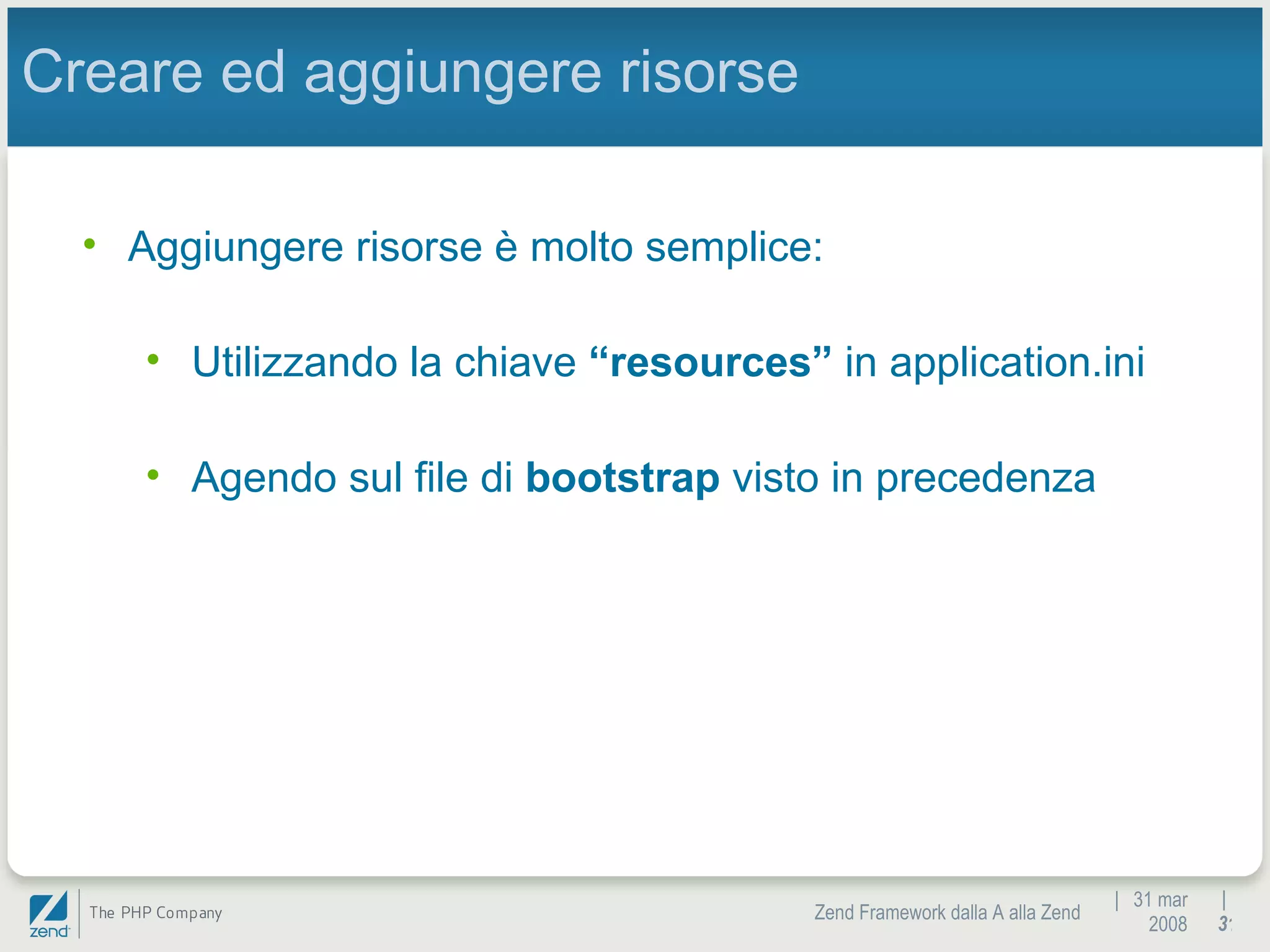 |  31 mar 2008 Zend Framework dalla A alla Zend |  Creare ed aggiungere risorse Aggiungere risorse è molto semplice: Utilizzando la chiave  “resources”  in application.ini Agendo sul file di  bootstrap  visto in precedenza 