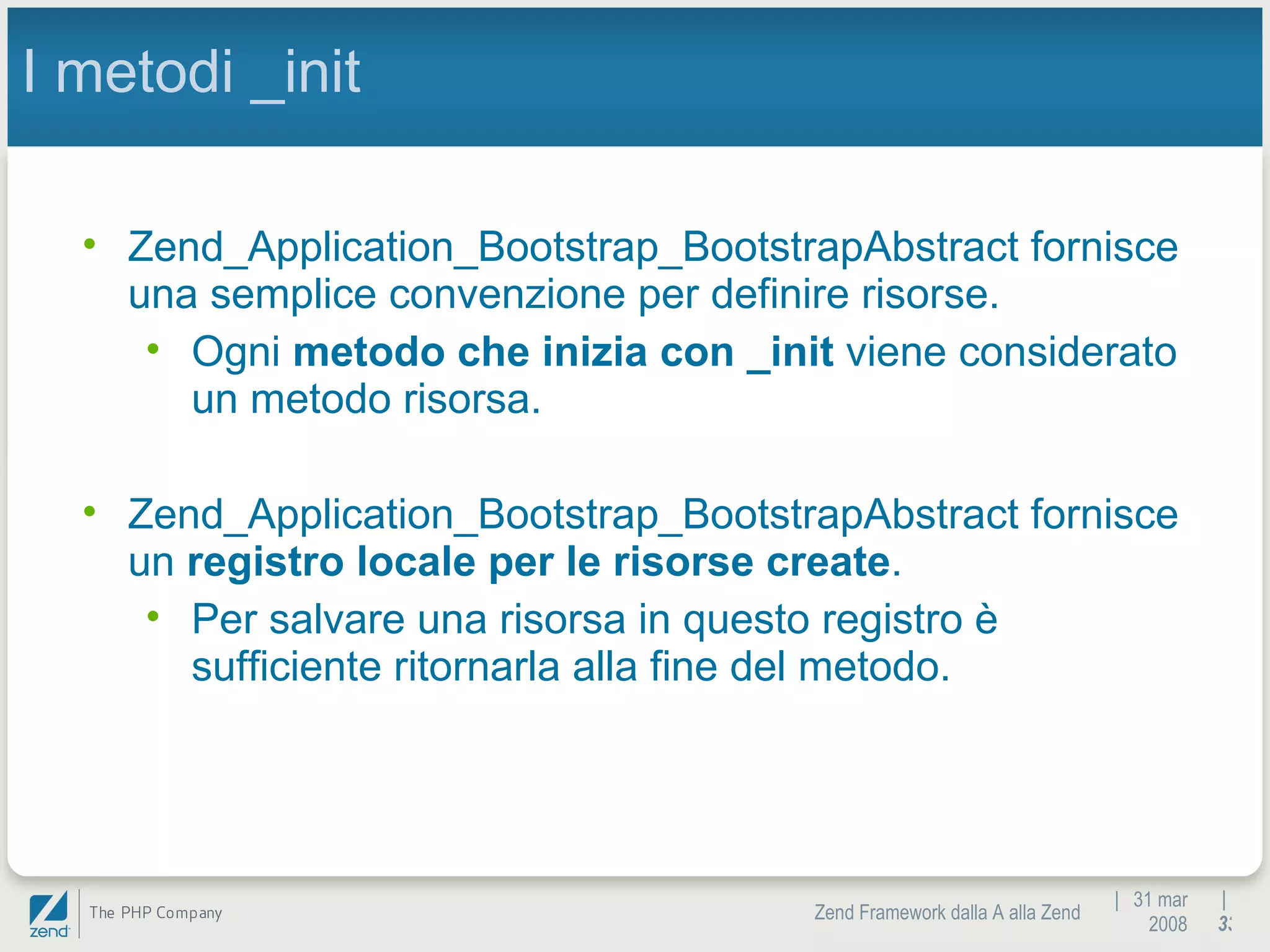 |  31 mar 2008 Zend Framework dalla A alla Zend |  I metodi _init Zend_Application_Bootstrap_BootstrapAbstract fornisce una semplice convenzione per definire risorse. Ogni  metodo che inizia con _init  viene considerato un metodo risorsa. Zend_Application_Bootstrap_BootstrapAbstract fornisce un  registro locale per le risorse create .  Per salvare una risorsa in questo registro è sufficiente ritornarla alla fine del metodo. 