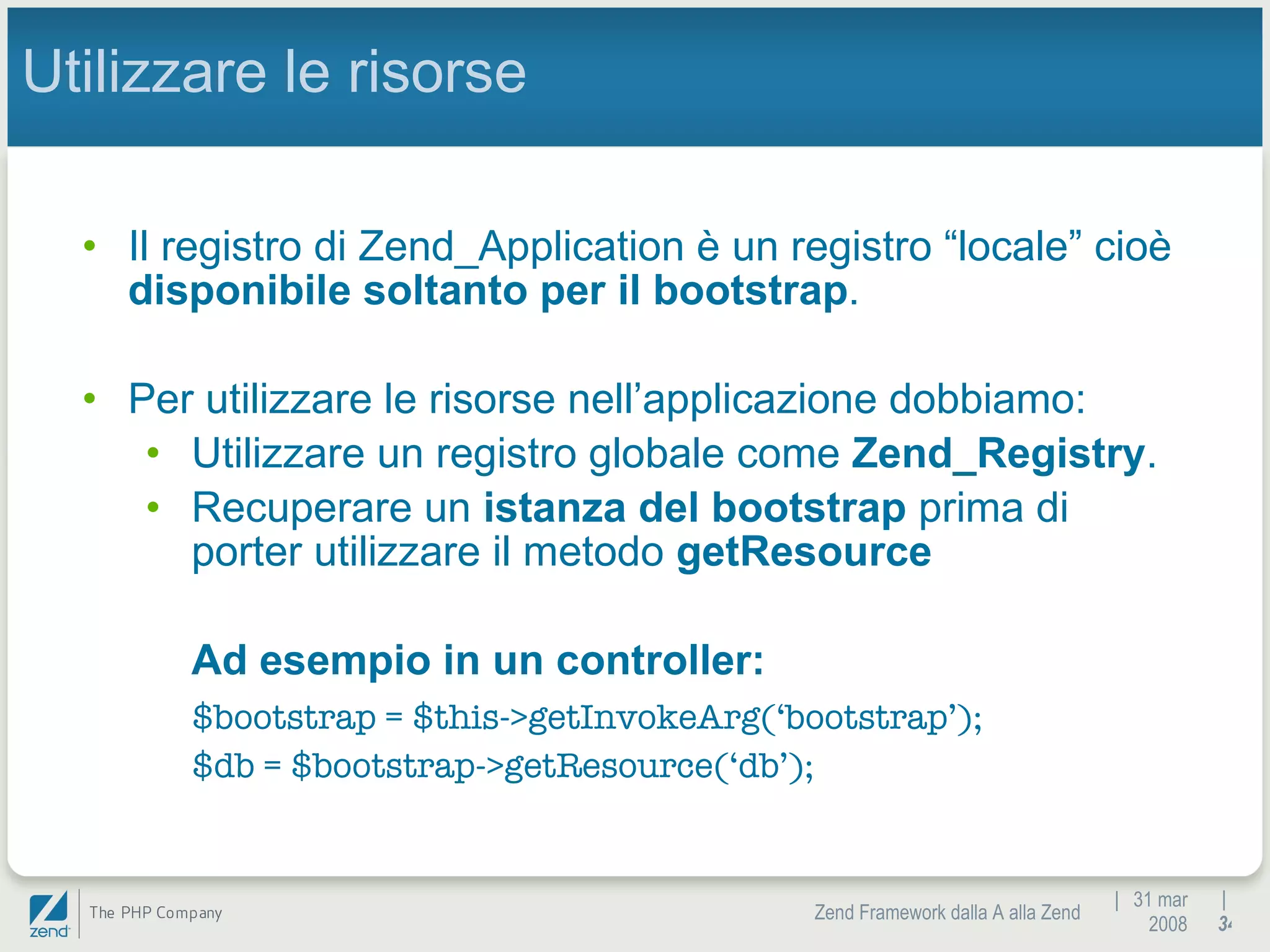 |  31 mar 2008 Zend Framework dalla A alla Zend |  Utilizzare le risorse Il registro di Zend_Application è un registro “locale” cioè  disponibile soltanto per il bootstrap . Per utilizzare le risorse nell’applicazione dobbiamo: Utilizzare un registro globale come  Zend_Registry . Recuperare un  istanza del bootstrap  prima di porter utilizzare il metodo  getResource Ad esempio in un controller:  $bootstrap = $this->getInvokeArg(‘bootstrap’); $db = $bootstrap->getResource(‘db’); 