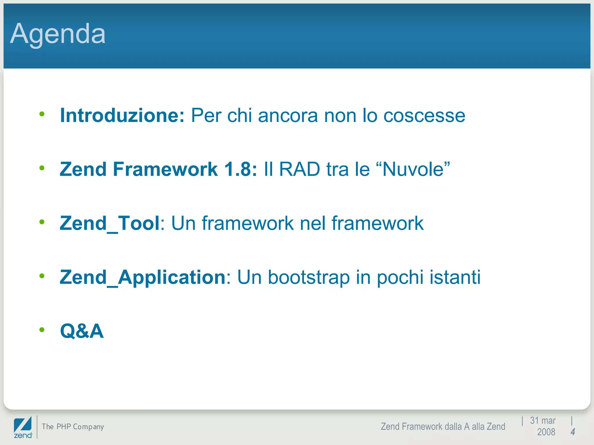|  31 mar 2008 Zend Framework dalla A alla Zend |  Agenda Introduzione:  Per chi ancora non lo coscesse Zend Framework 1.8:  Il RAD tra le “Nuvole” Zend_Tool : Un framework nel framework Zend_Application : Un bootstrap in pochi istanti Q&A 