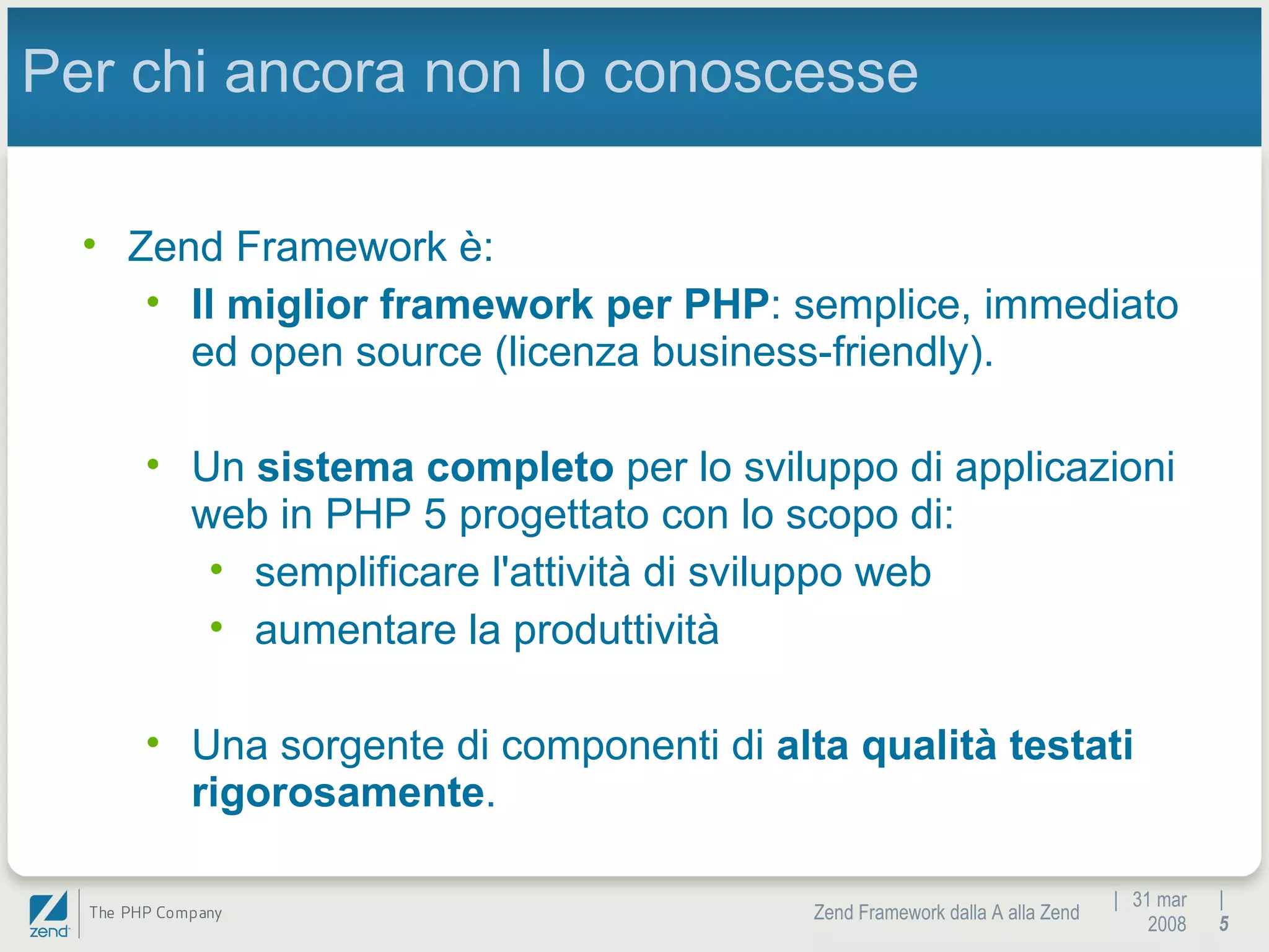|  31 mar 2008 Zend Framework dalla A alla Zend |  Per chi ancora non lo conoscesse Zend Framework è: Il miglior framework per PHP : semplice, immediato ed open source (licenza business-friendly). Un  sistema completo  per lo sviluppo di applicazioni web in PHP 5 progettato con lo scopo di: semplificare l'attività di sviluppo web aumentare la produttività Una sorgente di componenti di  alta qualità testati rigorosamente . 