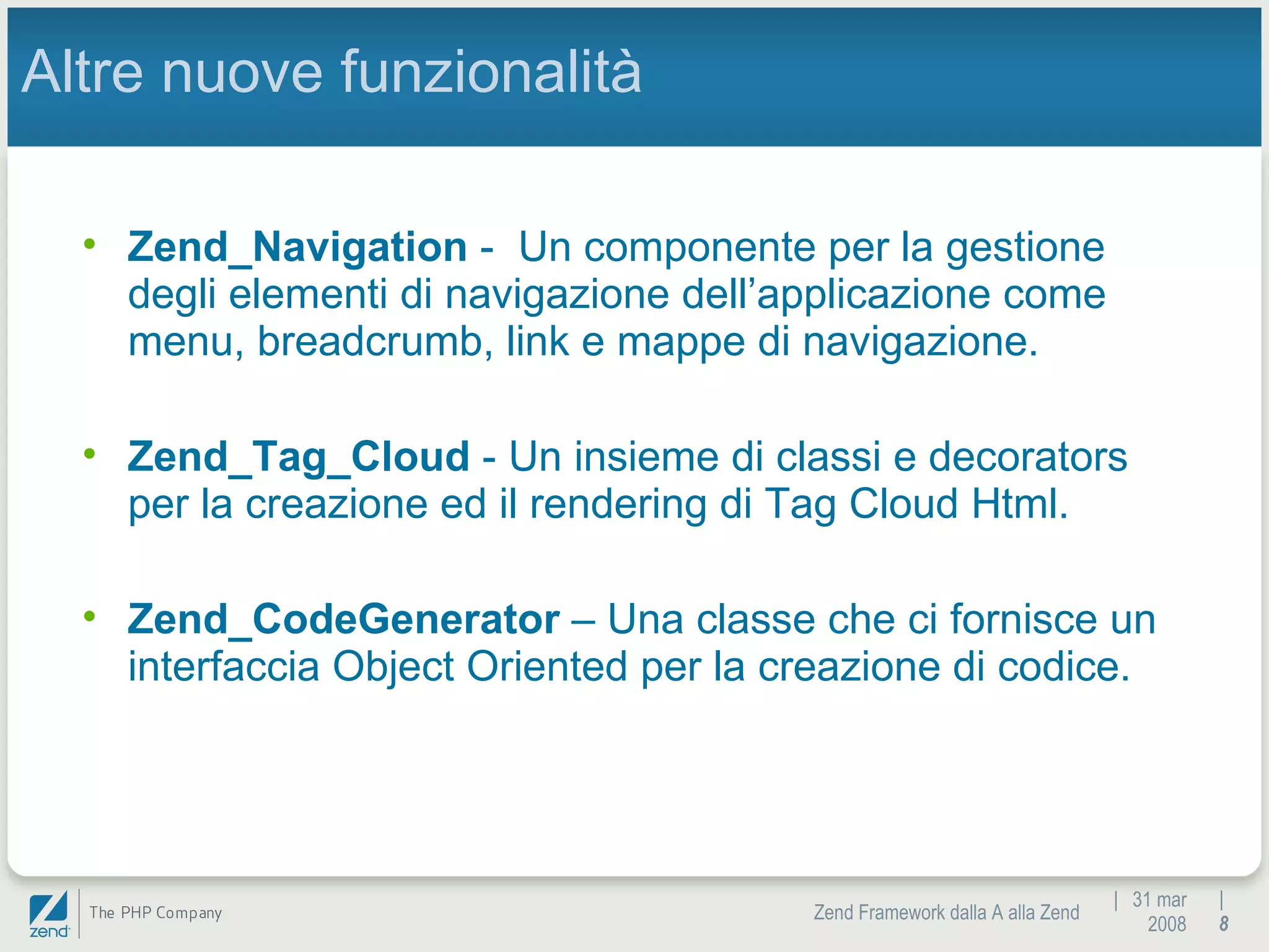 |  31 mar 2008 Zend Framework dalla A alla Zend |  Altre nuove funzionalità Zend_Navigation  -  Un componente per la gestione degli elementi di navigazione dell’applicazione come menu, breadcrumb, link e mappe di navigazione. Zend_Tag_Cloud  - Un insieme di classi e decorators per la creazione ed il rendering di Tag Cloud Html. Zend_CodeGenerator  – Una classe che ci fornisce un interfaccia Object Oriented per la creazione di codice. 