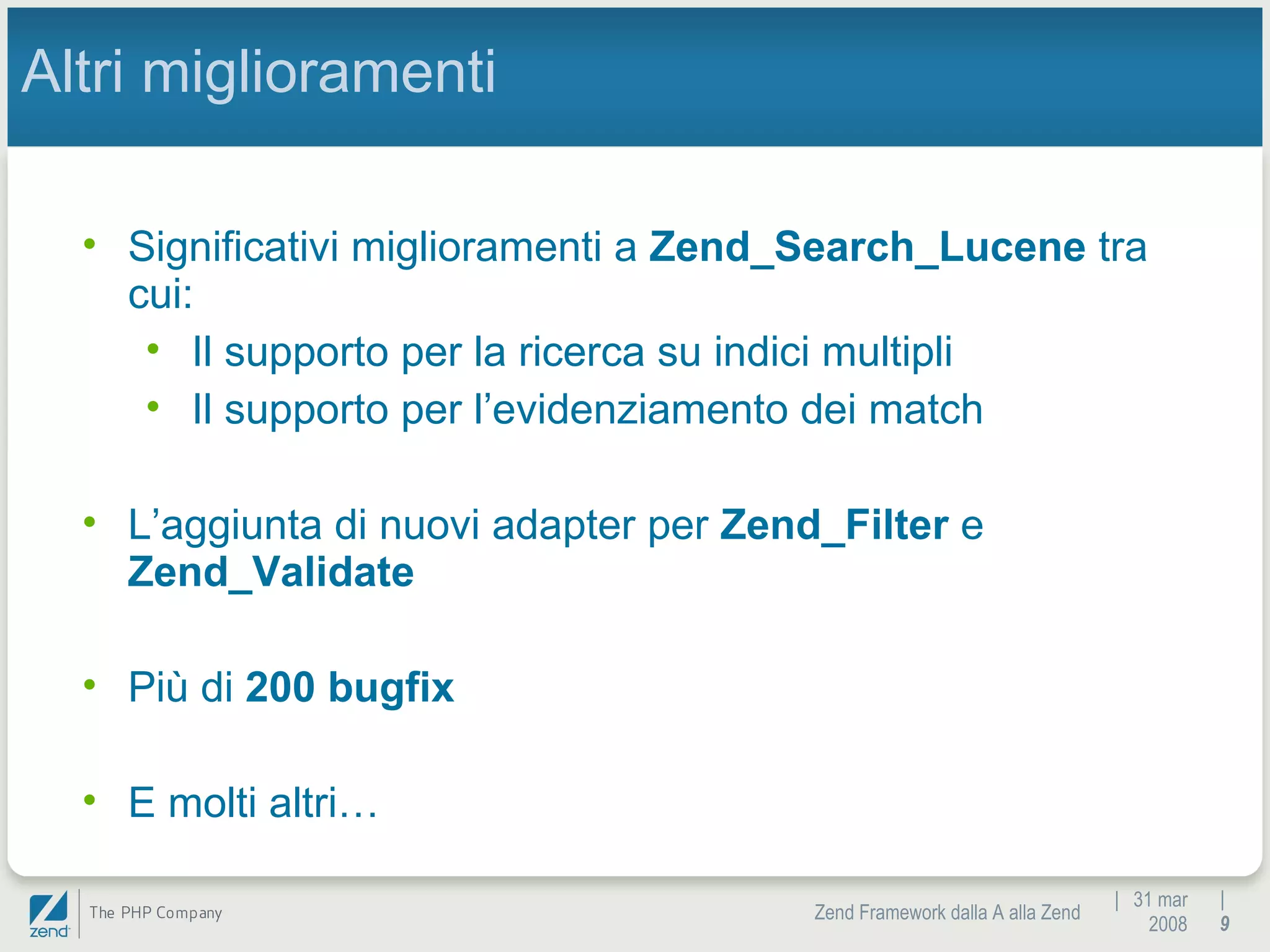 |  31 mar 2008 Zend Framework dalla A alla Zend |  Altri miglioramenti Significativi miglioramenti a  Zend_Search_Lucene  tra cui: Il supporto per la ricerca su indici multipli Il supporto per l’evidenziamento dei match L’aggiunta di nuovi adapter per  Zend_Filter  e  Zend_Validate Più di  200 bugfix E molti altri… 