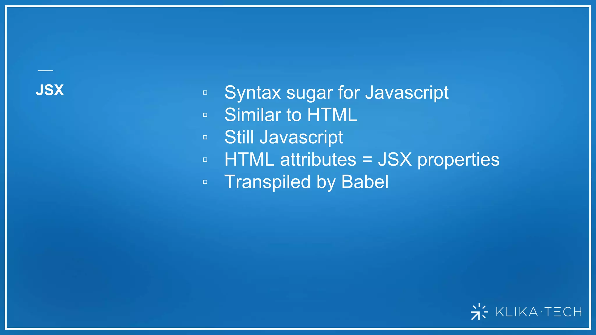 JSX ▫ Syntax sugar for Javascript
▫ Similar to HTML
▫ Still Javascript
▫ HTML attributes = JSX properties
▫ Transpiled by Babel