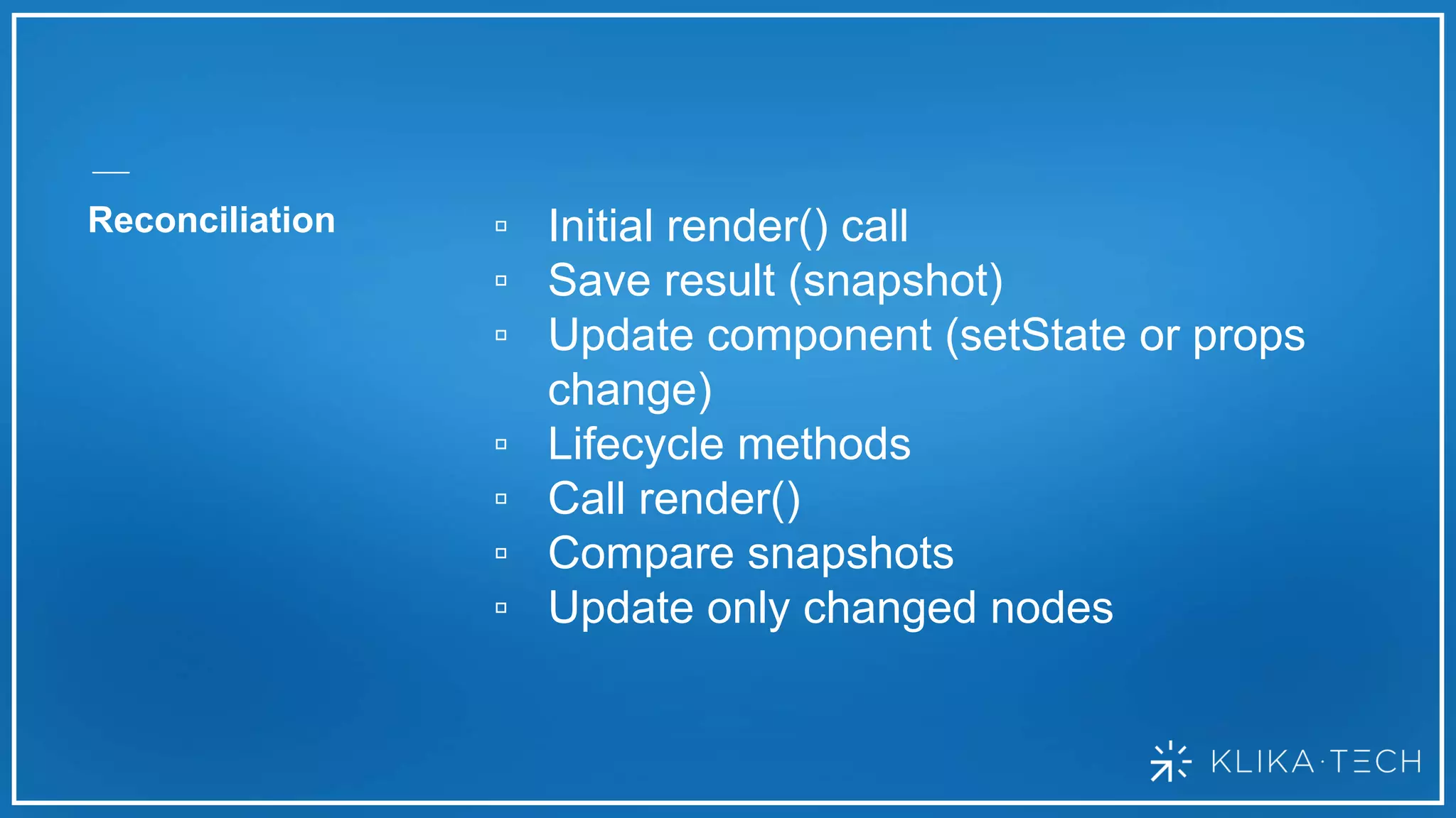 Reconciliation ▫ Initial render() call
▫ Save result (snapshot)
▫ Update component (setState or props
change)
▫ Lifecycle methods
▫ Call render()
▫ Compare snapshots
▫ Update only changed nodes