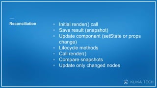 Reconciliation ▫ Initial render() call
▫ Save result (snapshot)
▫ Update component (setState or props
change)
▫ Lifecycle methods
▫ Call render()
▫ Compare snapshots
▫ Update only changed nodes
 