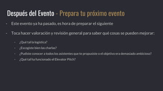 - Este evento ya ha pasado, es hora de preparar el siguiente
- Toca hacer valoración y revisión general para saber qué cosas se pueden mejorar:
- ¿Qué tal la logística?
- ¿Escogiste bien las charlas?
- ¿Pudiste conocer a todos los asistentes que te propusiste o el objetivo era demasiado ambicioso?
- ¿Qué tal ha funcionado el Elevator Pitch?
Después del Evento - Prepara tu próximo evento
 