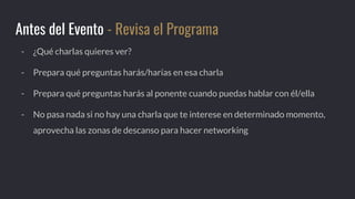 - ¿Qué charlas quieres ver?
- Prepara qué preguntas harás/harías en esa charla
- Prepara qué preguntas harás al ponente cuando puedas hablar con él/ella
- No pasa nada si no hay una charla que te interese en determinado momento,
aprovecha las zonas de descanso para hacer networking
Antes del Evento - Revisa el Programa
 