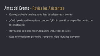 - Es muy probable que haya una lista de asistentes al evento
- ¿Qué tipo de perfiles quieres conocer? ¿Están esos tipos de perfiles dentro de
los asistentes?
- Revisa qué es lo que hacen, su página web, redes sociales
- Esta información te permitirá “romper el hielo” durante el evento
Antes del Evento - Revisa los Asistentes
 