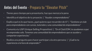 - Tienes poco tiempo para presentarte, haz que merezca la pena
- Identifica el objetivo de tu proyecto | “Ayudar a emprendedores”
- Explica qué es lo que haces, ¿qué quieres que recuerden de ti? | “Gestiono un club
para emprendedores con cursos, tutoriales y una comunidad de emprendedores”
- Comunica tu USP (Unique Selling Proposition) | “En el Club EOM, te ayudamos a que
no emprendas solo. Tenemos una comunidad de emprendedores que se ayudan y
comparten experiencias.”
- Realiza una pregunta para hacer participar a la otra persona | “¿Cuál es tu
experiencia a la hora de emprender?”
Antes del Evento - Prepara tu “Elevator Pitch”
 