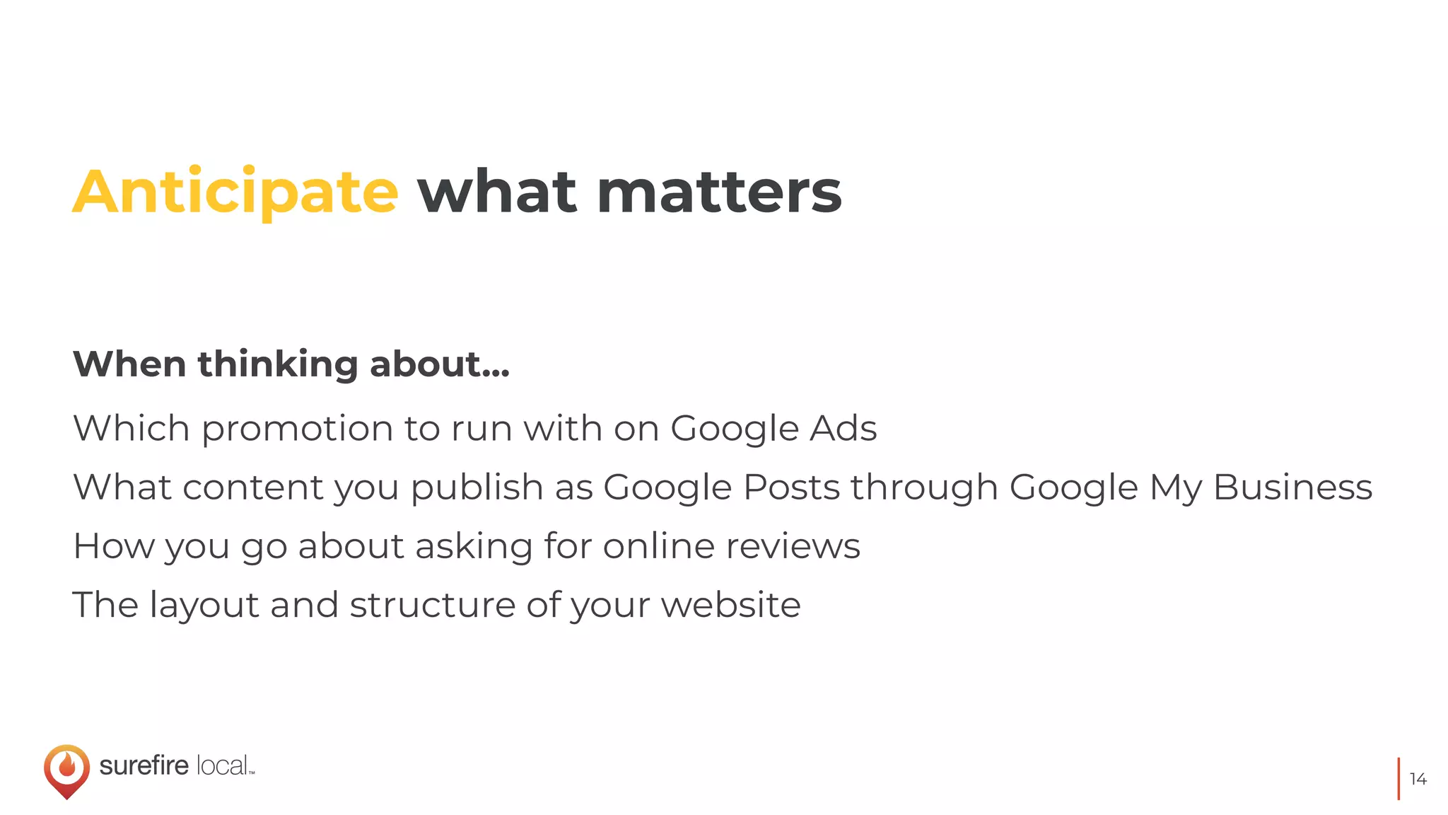 14
When thinking about...
Which promotion to run with on Google Ads
What content you publish as Google Posts through Google My Business
How you go about asking for online reviews
The layout and structure of your website
Anticipate what matters
 