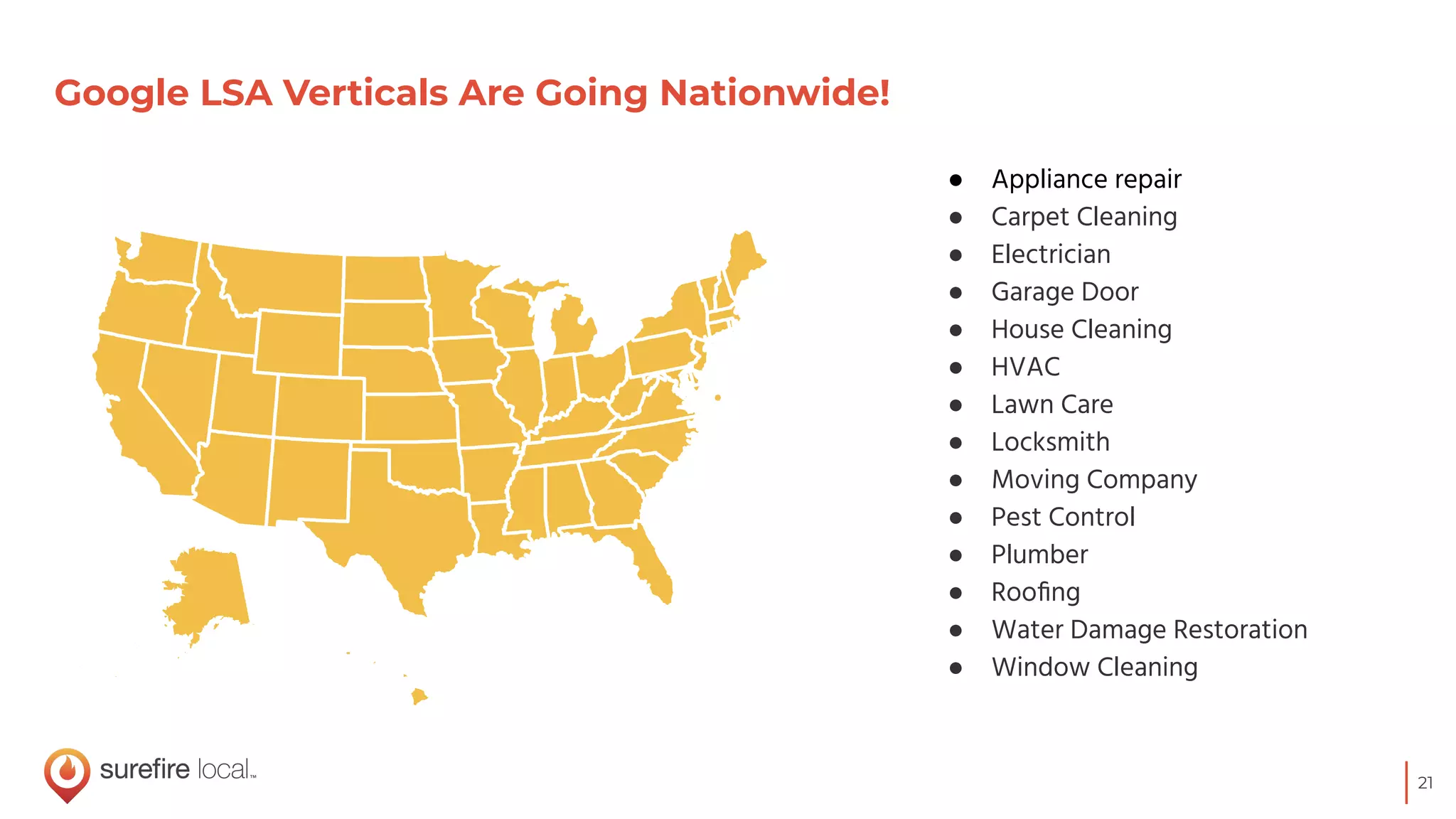 21
Google LSA Verticals Are Going Nationwide!
● Appliance repair
● Carpet Cleaning
● Electrician
● Garage Door
● House Cleaning
● HVAC
● Lawn Care
● Locksmith
● Moving Company
● Pest Control
● Plumber
● Rooﬁng
● Water Damage Restoration
● Window Cleaning
 