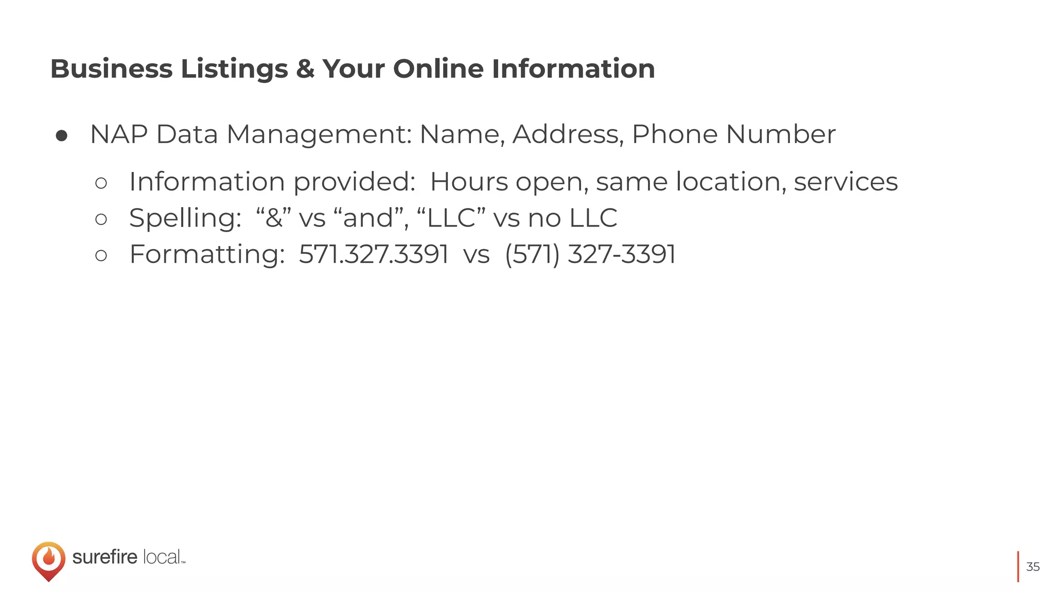 35
Business Listings & Your Online Information
● NAP Data Management: Name, Address, Phone Number
○ Information provided: Hours open, same location, services
○ Spelling: “&” vs “and”, “LLC” vs no LLC
○ Formatting: 571.327.3391 vs (571) 327-3391
 