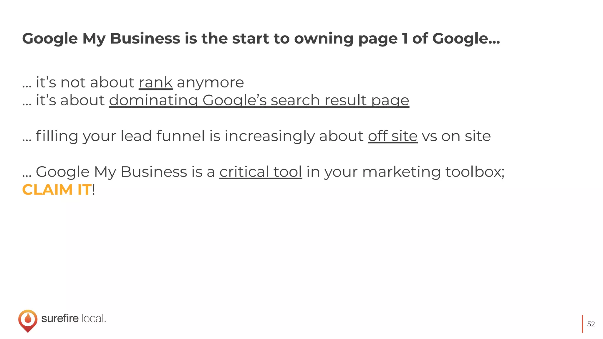 52
Google My Business is the start to owning page 1 of Google...
… it’s not about rank anymore
… it’s about dominating Google’s search result page
… ﬁlling your lead funnel is increasingly about off site vs on site
… Google My Business is a critical tool in your marketing toolbox;
CLAIM IT!
 