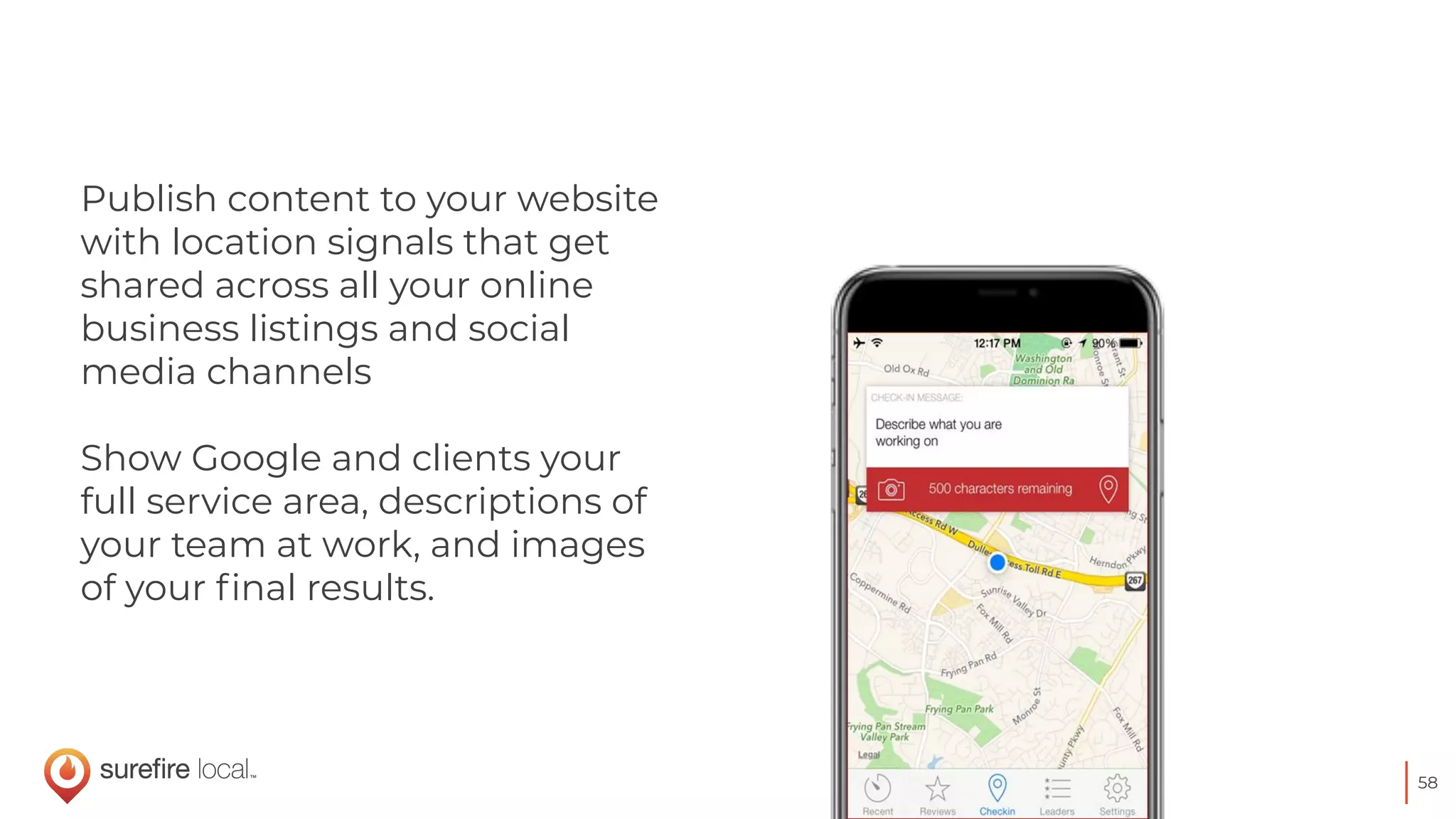 58
Publish content to your website
with location signals that get
shared across all your online
business listings and social
media channels
Show Google and clients your
full service area, descriptions of
your team at work, and images
of your ﬁnal results.
 
