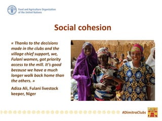 « Thanks to the decisions
made in the clubs and the
village chief support, we,
Fulani women, got priority
access to the mill. It’s good
because we have a much
longer walk back home than
the others. »
Adiza Ali, Fulani livestock
keeper, Niger
#DimitraClubs
Social cohesion
 