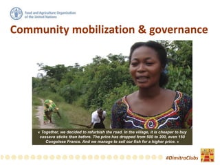 Community mobilization & governance
#DimitraClubs
« Together, we decided to refurbish the road. In the village, it is cheaper to buy
cassava sticks than before. The price has dropped from 500 to 200, even 150
Congolese Francs. And we manage to sell our fish for a higher price. »
 