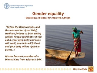Gender equality
Breaking food taboos for improved nutrition
“Before the Dimitra Clubs, and
the intervention of our Chief,
tradition forbade us from eating
catfish. People said that: « If you
eat it, your eyes, belly and arms
will swell, your hair will fall out
and your body will be ripped in
pieces. »
Adama Bonama, member of a
Dimitra Club from Yalosuna, DRC
#DimitraClubs
 