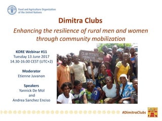 Dimitra Clubs
Enhancing the resilience of rural men and women
through community mobilization
#DimitraClubs
KORE Webinar #11
Tuesday 13 June 2017
14.30-16.00 CEST (UTC+2)
Moderator
Etienne Juvanon
Speakers
Yannick De Mol
and
Andrea Sanchez Enciso
 