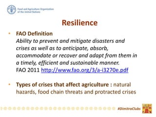 Resilience
• FAO Definition
Ability to prevent and mitigate disasters and
crises as well as to anticipate, absorb,
accommodate or recover and adapt from them in
a timely, efficient and sustainable manner.
FAO 2011 http://www.fao.org/3/a-i3270e.pdf
• Types of crises that affect agriculture : natural
hazards, food chain threats and protracted crises
#DimitraClubs
 