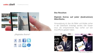 Funktionsweise




                      Das Resultat:

                      Digitale Extras auf jeder (bedruckten)
                      Oberﬂäche.

                      Voraussetzung ist, dass die Bilder und Inhalte vorher
                      in der Datenbank hinterlegt werden. Der Nutzer
                      muss die entsprechende App vorher auf sein
                      SmartPhone geladen haben.

„Digitales Extra“




                ...
                                                       Projekt Horizont, Ausgabe 9/2011
 