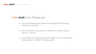 Zusammenfassung




mARc:shell ist ein Produkt, das

          die neueste Bilderkennung, sowie die zuverlässigste AR Technologie
          miteinander kombiniert

          einen skalierbaren Ansatz bietet, um Inhalte ohne Programmierung
          tauschen zu können

          Social Media und ortsbezogene Dienste integriert und die gewonnenen
          Nutzungsdaten in Echtzeit zur Verfügung stellt.
 