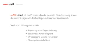 Übersicht




mARc:shell ist ein Produkt, das die neueste Bilderkennung, sowie
die zuverlässigste AR Technologie miteinander kombiniert.

Weitere Leistungsmerkmale:
                 Anpassung ohne Programmierung
                 Social Media Kanäle integriert
                 Ortsbezogene Dienste verwendbar
                 Nutzungsdaten in Echtzeit
 