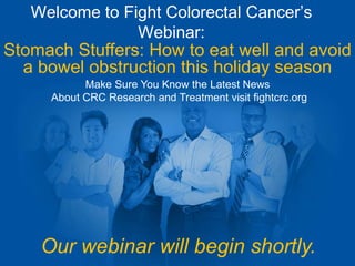 Welcome to Fight Colorectal Cancer’s 
Webinar: 
Stomach Stuffers: How to eat well and avoid 
a bowel obstruction this holiday season 
Make Sure You Know the Latest News 
About CRC Research and Treatment visit fightcrc.org 
Our webinar will begin shortly. 
 