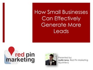 How Small Businesses Can Effectively Generate More Leads Presented by: Justin Levy, Red Pin Marketing @justinlevy 