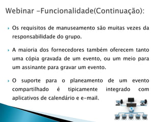    Os requisitos de manuseamento são muitas vezes da
    responsabilidade do grupo.

   A maioria dos fornecedores também oferecem tanto
    uma cópia gravada de um evento, ou um meio para
    um assinante para gravar um evento.

   O suporte para o planeamento de um evento
    compartilhado     é   tipicamente     integrado   com
    aplicativos de calendário e e-mail.
 