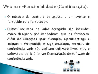   O método de controlo de acesso a um evento é
    fornecido pelo fornecedor.

   Outros recursos de valor agregado são incluídos
    como desejado por vendedores que os fornecem.
    Além de exceções (por exemplo, OpenMeetings e
    TokBox e WebHuddle e BigBlueButton), serviços de
    conferência web não aplicam software livre, mas o
    software proprietário, ver Comparação de software de
    conferência web.
 
