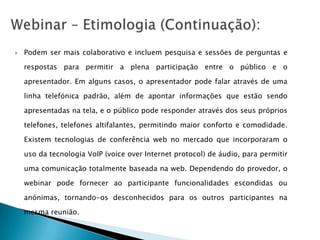    Podem ser mais colaborativo e incluem pesquisa e sessões de perguntas e

    respostas para permitir a plena participação entre o público e o

    apresentador. Em alguns casos, o apresentador pode falar através de uma

    linha telefónica padrão, além de apontar informações que estão sendo

    apresentadas na tela, e o público pode responder através dos seus próprios

    telefones, telefones altifalantes, permitindo maior conforto e comodidade.

    Existem tecnologias de conferência web no mercado que incorporaram o

    uso da tecnologia VoIP (voice over Internet protocol) de áudio, para permitir

    uma comunicação totalmente baseada na web. Dependendo do provedor, o

    webinar pode fornecer ao participante funcionalidades escondidas ou

    anónimas, tornando-os desconhecidos para os outros participantes na

    mesma reunião.
 