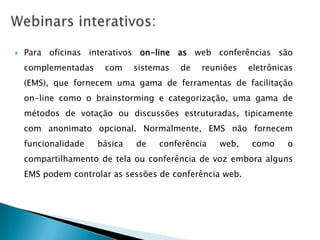    Para oficinas interativos on-line as web conferências são
    complementadas    com     sistemas   de   reuniões   eletrônicas
    (EMS), que fornecem uma gama de ferramentas de facilitação
    on-line como o brainstorming e categorização, uma gama de
    métodos de votação ou discussões estruturadas, tipicamente
    com anonimato opcional. Normalmente, EMS não fornecem
    funcionalidade   básica   de   conferência    web,   como     o
    compartilhamento de tela ou conferência de voz embora alguns
    EMS podem controlar as sessões de conferência web.
 