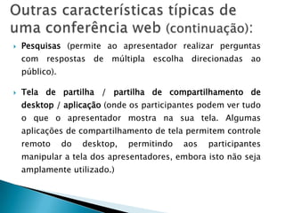    Pesquisas (permite ao apresentador realizar perguntas
    com respostas de múltipla escolha direcionadas ao
    público).

   Tela de partilha / partilha de compartilhamento de
    desktop / aplicação (onde os participantes podem ver tudo
    o que o apresentador mostra na sua tela. Algumas
    aplicações de compartilhamento de tela permitem controle
    remoto      do   desktop,   permitindo   aos   participantes
    manipular a tela dos apresentadores, embora isto não seja
    amplamente utilizado.)
 