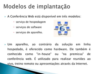    A Conferência Web está disponível em três modelos:
          serviço de hospedagem

          serviços de software

          serviços de aparelho.



   Um    aparelho,    ao    contrário   da   solução   em      linha
    hospedado, é oferecido como hardware. Ele também é
    conhecido     como      "in-house"   ou   "na   premissa"     de
    conferência web. É utilizado para realizar reuniões ao
    vivo, treino remoto ou apresentações através da Internet.
 