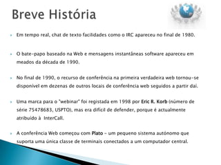    Em tempo real, chat de texto facilidades como o IRC apareceu no final de 1980.



   O bate-papo baseado na Web e mensagens instantâneas software apareceu em
    meados da década de 1990.


   No final de 1990, o recurso de conferência na primeira verdadeira web tornou-se
    disponível em dezenas de outros locais de conferência web seguidos a partir daí.


   Uma marca para o "webinar" foi registada em 1998 por Eric R. Korb (número de
    série 75478683, USPTO), mas era difícil de defender, porque é actualmente
    atribuído à InterCall.


   A conferência Web começou com Plato - um pequeno sistema autónomo que
    suporta uma única classe de terminais conectados a um computador central.
 