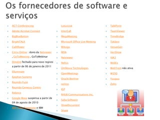    ACT Conferencing                        LotusLive                          TalkPoint

   Adobe Acrobat Connect                  InterCall                          TeamViewer

   BigBlueButton                          MegaMeeting                        TimeBridge

   BrightTALK                             Microsoft Office Live Meeting      Tokbox

   Calliflower                            Mikogo                             VenueGen

   Citrix Online : dono da Netviewer      MSN                                VeriShow
    , GoToMeeting , GoToWebinar            Netviewer                          VIA3
   Dimdim fechado para novo registo       Nefsis                             WebEx
    a partir de 06 de janeiro de 2011
                                           OmNovia Technologies               WebTrain não ativa
   Elluminate
                                           OpenMeetings                       WiZiQ
   Epiphan Systems
                                           Oracle Beehive                     Yuuguu
   Reunião Fuze
                                           ooVoo                              Zoho
   Reunião Genesys Centro
                                           IGP
   Relance
                                           RHUB Communications Inc.
   Google Wave suspensa a partir de
                                           Saba Software
    04 de agosto de 2010
                                           ShowDocument
   IBM Lotus Sametime e IBM
                                           Skype
 