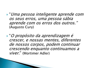   “Uma pessoa inteligente aprende com
    os seus erros, uma pessoa sábia
    aprende com os erros dos outros.”
    (Augusto Cury)

   “O propósito da aprendizagem é
    crescer, e nossas mentes, diferentes
    de nossos corpos, podem continuar
    crescendo enquanto continuamos a
    viver.” (Mortimer Adler)
 