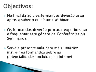    No final da aula os formandos deverão estar
    aptos a saber o que é uma Webinar.

   Os formandos deverão procurar experimentar
    e frequentar este género de Conferências ou
    Seminários.

   Serve a presente aula para mais uma vez
    instruir os formandos sobre as
    potencialidades incluídas na Internet.
 
