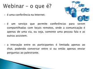    é uma conferência na Internet;


   é   um   serviço   que   permite   conferências   para   serem
    compartilhadas com locais remotos, onde a comunicação é
    apenas de uma via, ou seja, somente uma pessoa fala e as
    outras assistem.


   a interação entre os participantes é limitada apenas ao
    chat, podendo conversar entre si ou então apenas enviar
    perguntas ao palestrante.
 